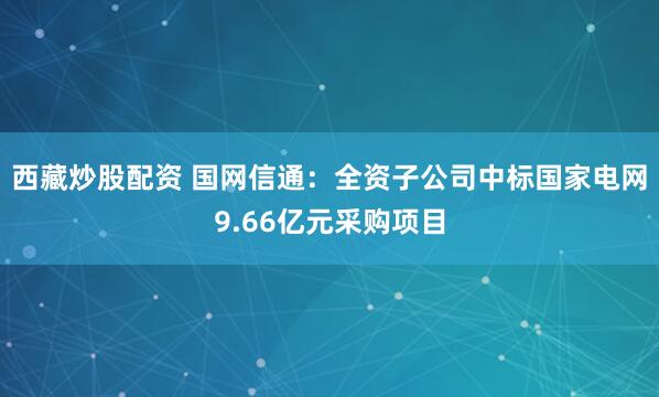 西藏炒股配资 国网信通:全资子公司中标国家电网9.66亿元采购项目