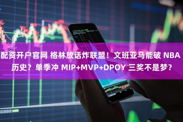 配资开户官网 格林放话炸联盟！文班亚马能破 NBA 历史？单季冲 MIP+MVP+DPOY 三奖不是梦？