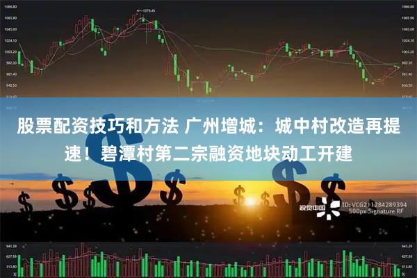 股票配资技巧和方法 广州增城:城中村改造再提速!碧潭村第二宗融资地块动工开建