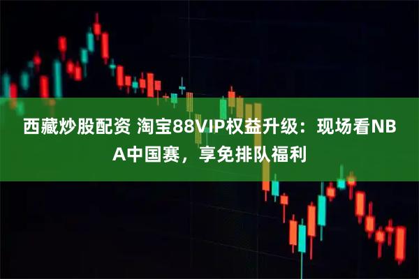 西藏炒股配资 淘宝88VIP权益升级:现场看NBA中国赛,享免排队福利