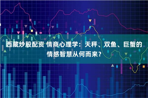 西藏炒股配资 情商心理学：天秤、双鱼、巨蟹的情感智慧从何而来？