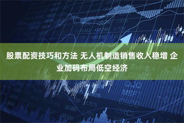 股票配资技巧和方法 无人机制造销售收入稳增 企业加码布局低空经济