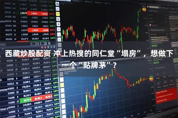 西藏炒股配资 冲上热搜的同仁堂“塌房”，想做下一个“贴牌茅”？