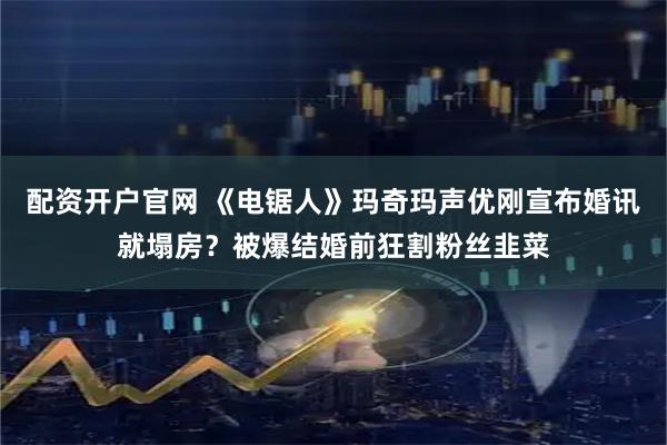 配资开户官网 《电锯人》玛奇玛声优刚宣布婚讯就塌房？被爆结婚前狂割粉丝韭菜