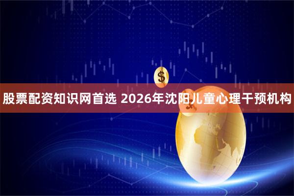 股票配资知识网首选 2026年沈阳儿童心理干预机构