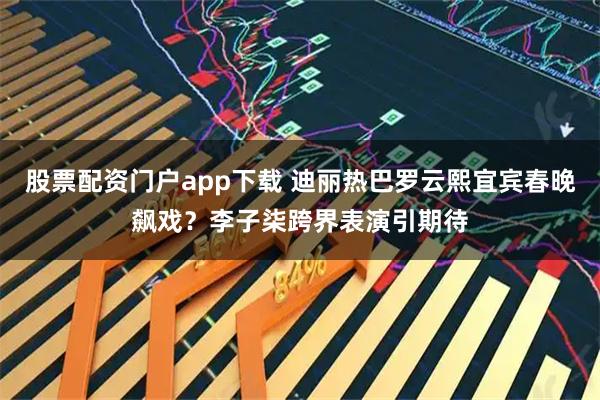 股票配资门户app下载 迪丽热巴罗云熙宜宾春晚飙戏？李子柒跨界表演引期待