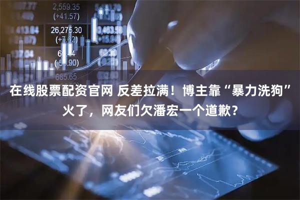 在线股票配资官网 反差拉满！博主靠“暴力洗狗”火了，网友们欠潘宏一个道歉？