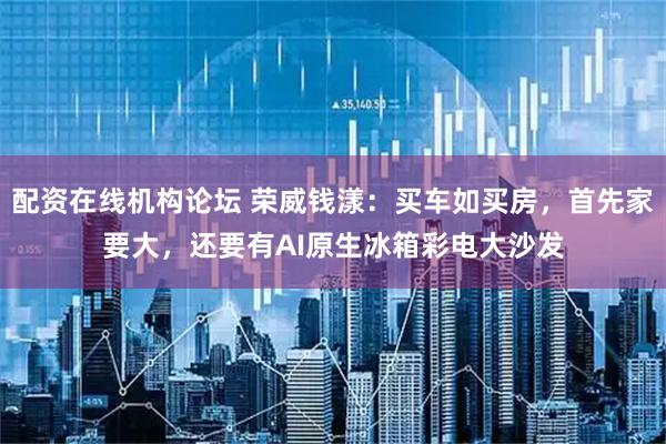 配资在线机构论坛 荣威钱漾：买车如买房，首先家要大，还要有AI原生冰箱彩电大沙发