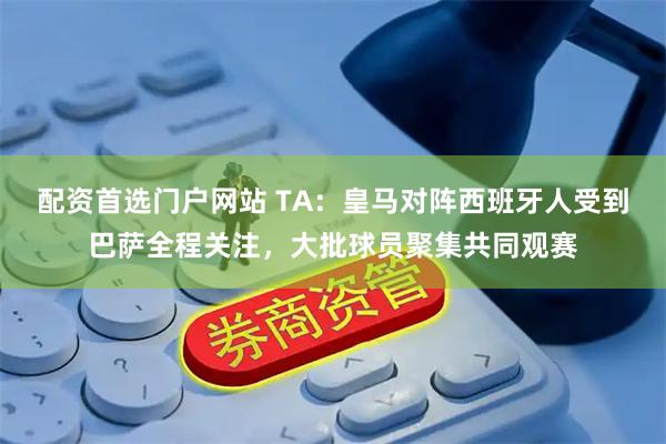 配资首选门户网站 TA：皇马对阵西班牙人受到巴萨全程关注，大批球员聚集共同观赛