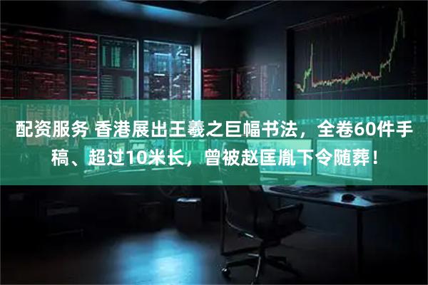 配资服务 香港展出王羲之巨幅书法，全卷60件手稿、超过10米长，曾被赵匡胤下令随葬！