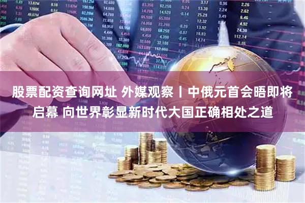 股票配资查询网址 外媒观察丨中俄元首会晤即将启幕 向世界彰显新时代大国正确相处之道