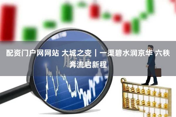 配资门户网网站 大城之变｜一渠碧水润京华 六秩奔流启新程