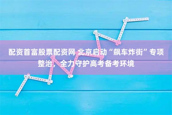 配资首富股票配资网 北京启动“飙车炸街”专项整治，全力守护高考备考环境