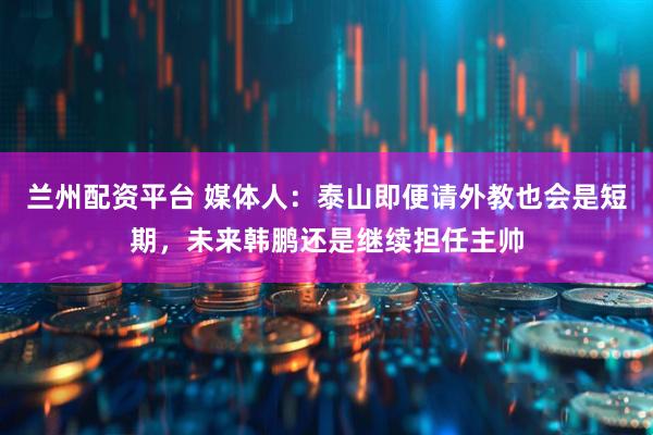 兰州配资平台 媒体人：泰山即便请外教也会是短期，未来韩鹏还是继续担任主帅