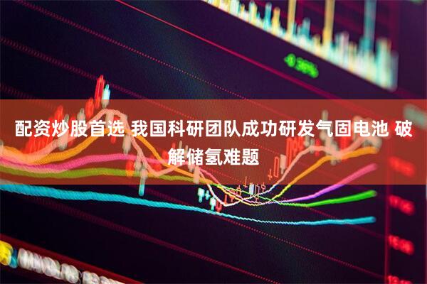 配资炒股首选 我国科研团队成功研发气固电池 破解储氢难题
