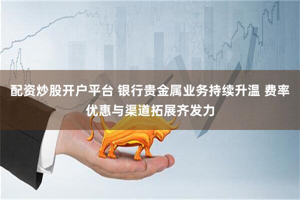 配资炒股开户平台 银行贵金属业务持续升温 费率优惠与渠道拓展齐发力